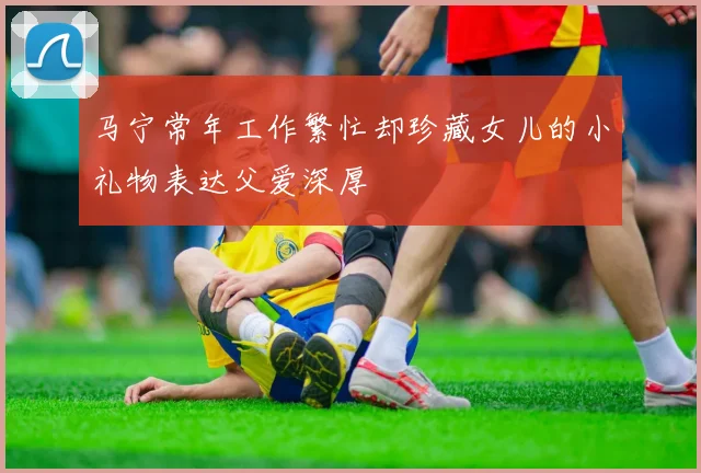 马宁常年工作繁忙却珍藏女儿的小礼物表达父爱深厚