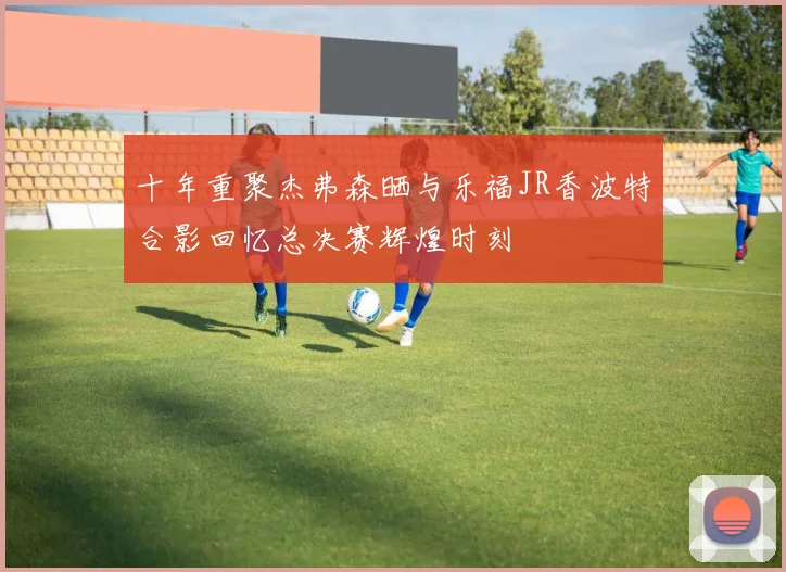 十年重聚杰弗森晒与乐福JR香波特合影回忆总决赛辉煌时刻