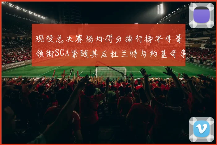 现役总决赛场均得分排行榜字母哥领衔SGA紧随其后杜兰特与约基奇争夺第三名