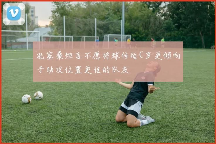孔塞桑坦言不愿将球传给C罗更倾向于助攻位置更佳的队友