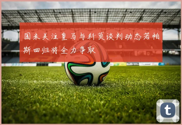国米关注皇马与科莫谈判动态若帕斯回归将全力争取