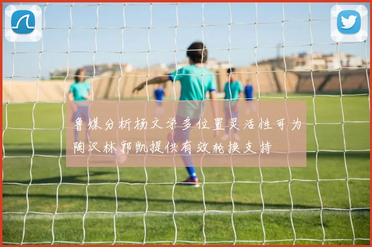 鲁媒分析杨文学多位置灵活性可为陶汉林郭凯提供有效轮换支持
