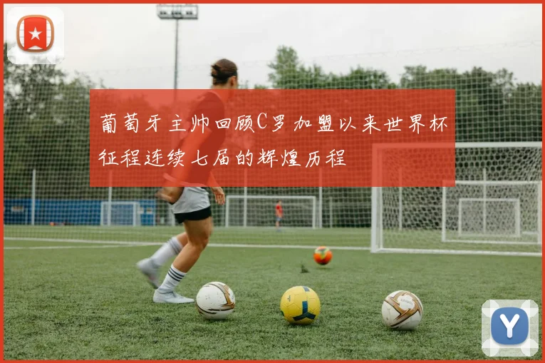 葡萄牙主帅回顾C罗加盟以来世界杯征程连续七届的辉煌历程