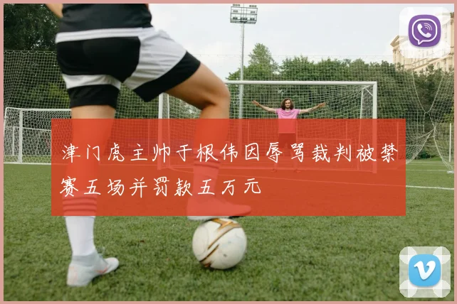 津门虎主帅于根伟因辱骂裁判被禁赛五场并罚款五万元