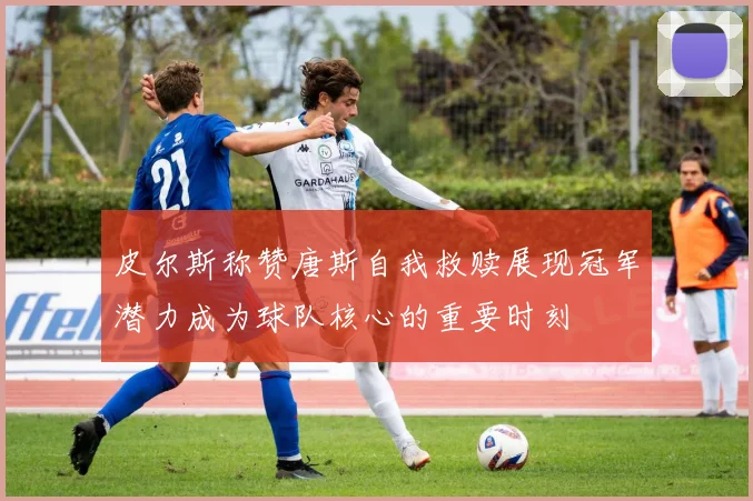 皮尔斯称赞唐斯自我救赎展现冠军潜力成为球队核心的重要时刻