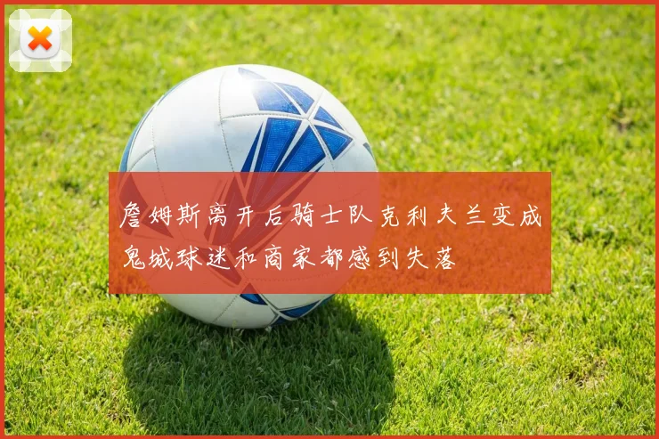 詹姆斯离开后骑士队克利夫兰变成鬼城球迷和商家都感到失落