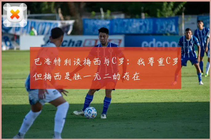 巴洛特利谈梅西与C罗：我尊重C罗但梅西是独一无二的存在