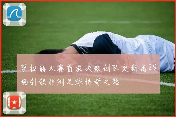 萨拉赫大赛首发次数创队史新高29场引领非洲足球传奇之路