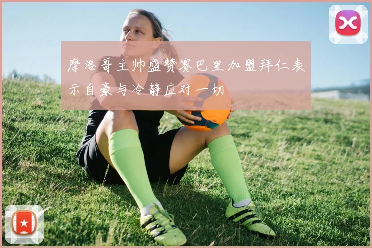 摩洛哥主帅盛赞赛巴里加盟拜仁表示自豪与冷静应对一切