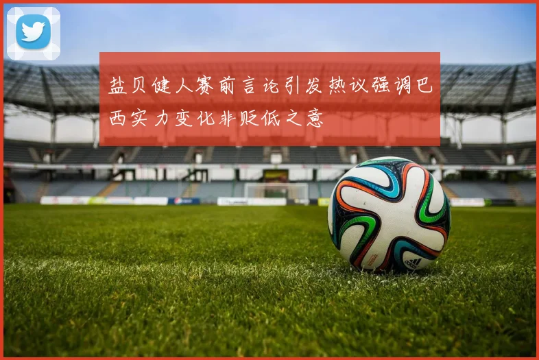 盐贝健人赛前言论引发热议强调巴西实力变化非贬低之意