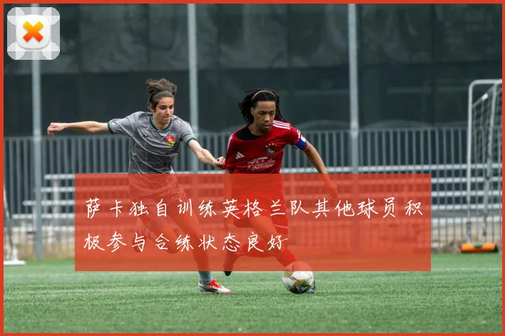 萨卡独自训练英格兰队其他球员积极参与合练状态良好