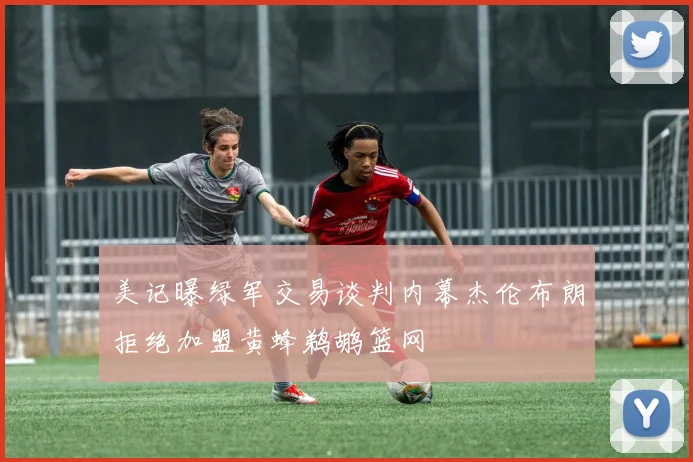 美记曝绿军交易谈判内幕杰伦布朗拒绝加盟黄蜂鹈鹕篮网