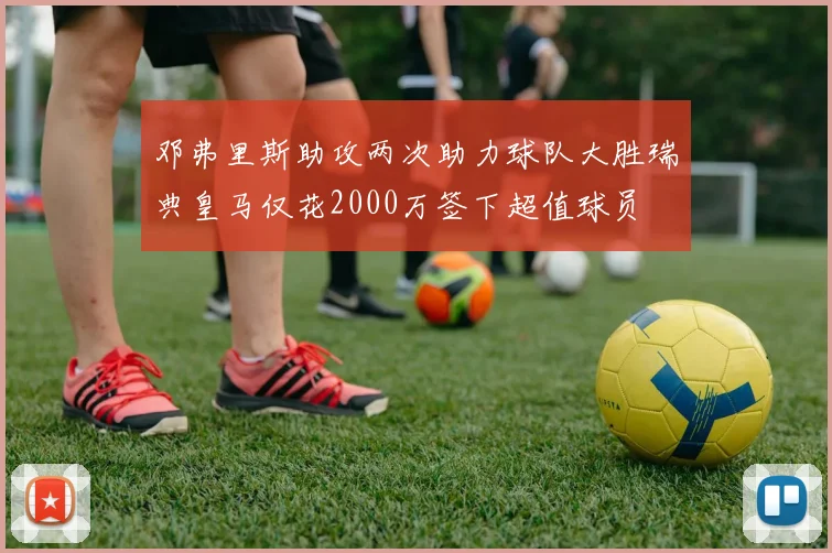 邓弗里斯助攻两次助力球队大胜瑞典皇马仅花2000万签下超值球员