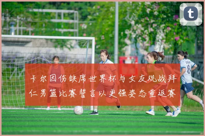 卡尔因伤缺席世界杯与女友观战拜仁男篮比赛誓言以更强姿态重返赛场