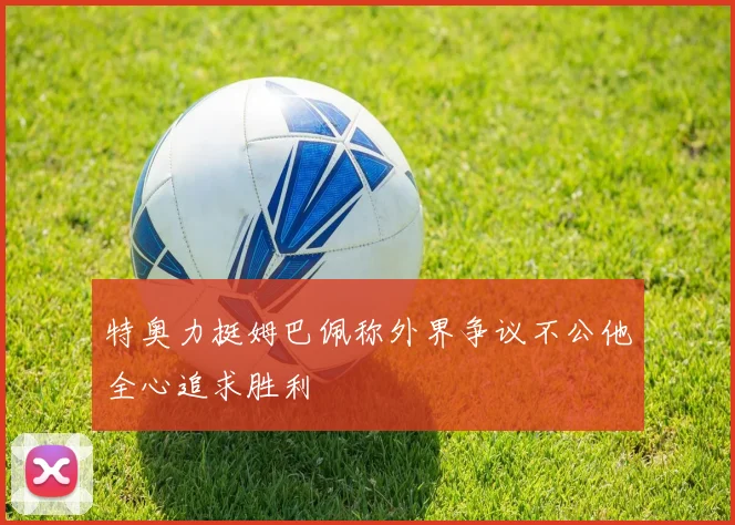 特奥力挺姆巴佩称外界争议不公他全心追求胜利