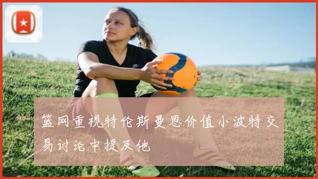 篮网重视特伦斯曼恩价值小波特交易讨论中提及他