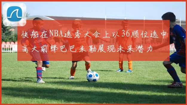 快船在NBA选秀大会上以36顺位选中高大前锋巴巴米勒展现未来潜力