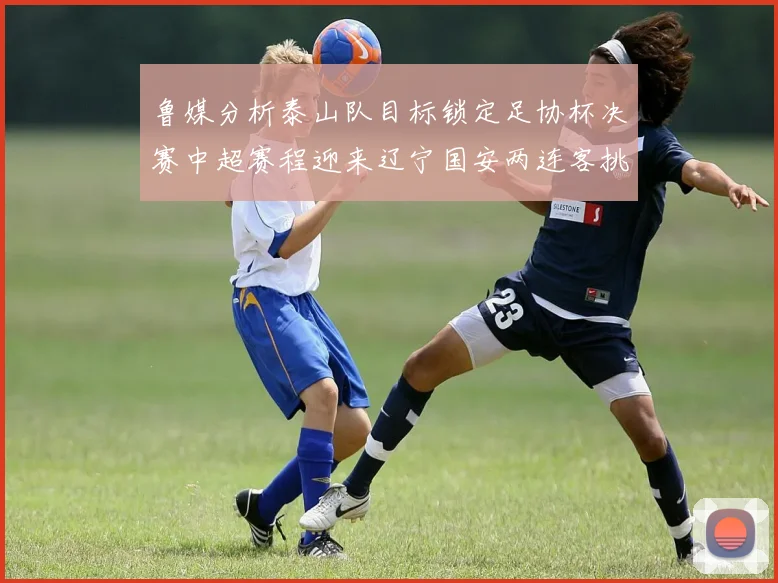 鲁媒分析泰山队目标锁定足协杯决赛中超赛程迎来辽宁国安两连客挑战