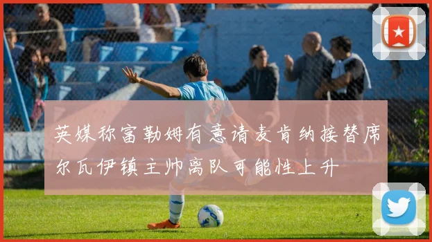 英媒称富勒姆有意请麦肯纳接替席尔瓦伊镇主帅离队可能性上升