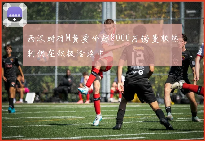 西汉姆对M费要价超8000万镑曼联热刺仍在积极洽谈中