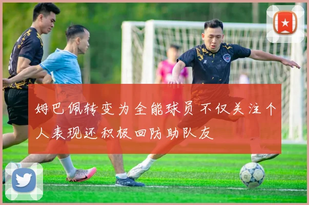 姆巴佩转变为全能球员不仅关注个人表现还积极回防助队友