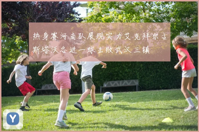 热身赛河南队展现实力艾克拜尔古斯塔沃各进一球击败武汉三镇