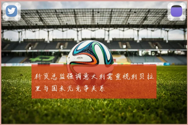 科莫总监强调意大利需重视利贝拉里与国米无竞争关系