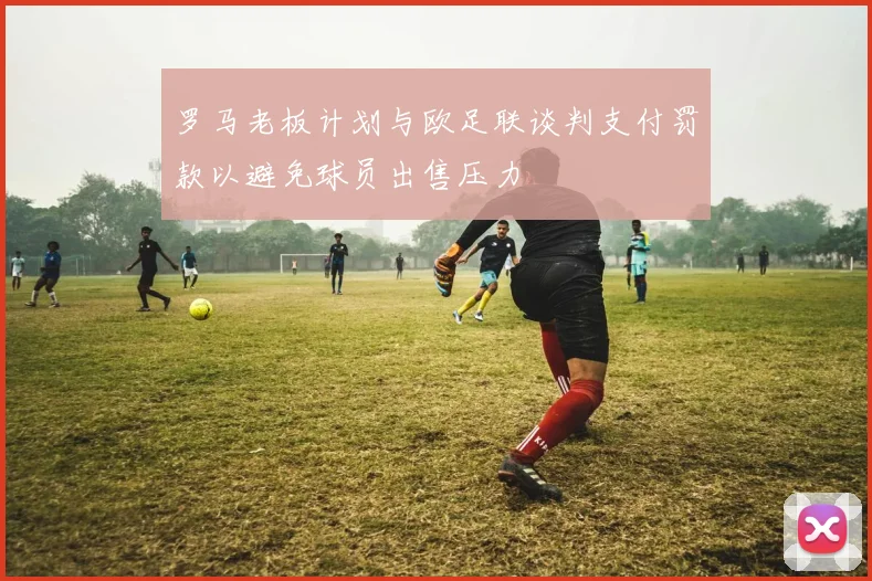 罗马老板计划与欧足联谈判支付罚款以避免球员出售压力