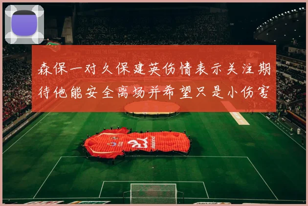 森保一对久保建英伤情表示关注期待他能安全离场并希望只是小伤害