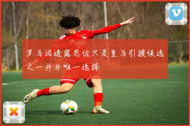 罗马诺透露恩佐只是皇马引援候选之一并非唯一选择