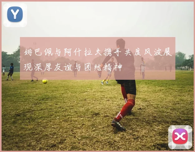 姆巴佩与阿什拉夫携手共度风波展现深厚友谊与团结精神