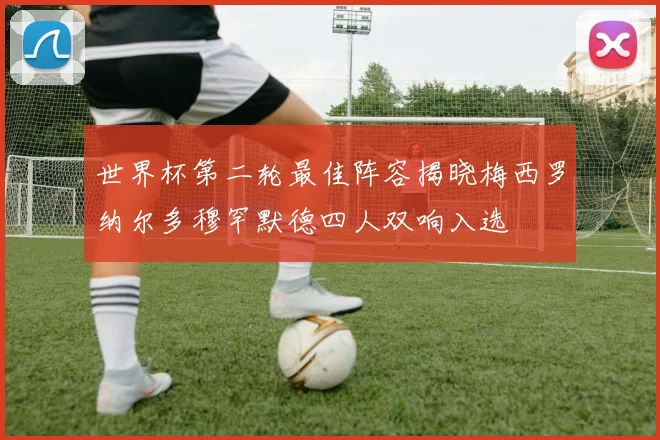世界杯第二轮最佳阵容揭晓梅西罗纳尔多穆罕默德四人双响入选