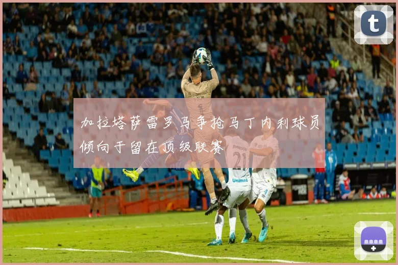 加拉塔萨雷罗马争抢马丁内利球员倾向于留在顶级联赛