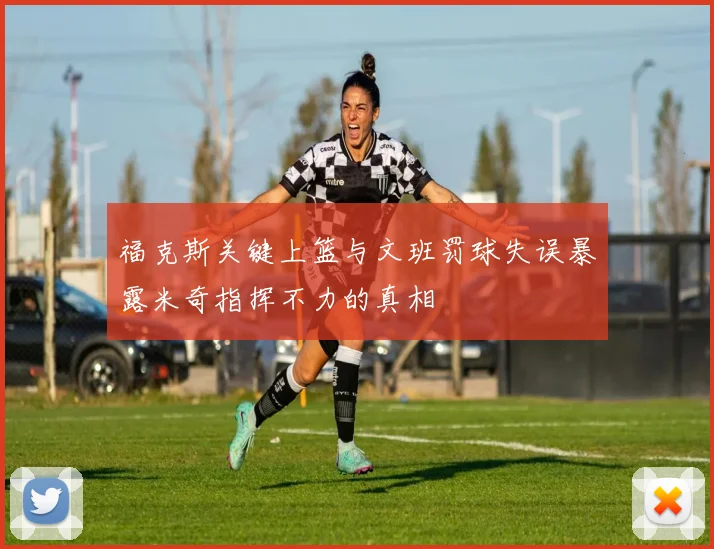 福克斯关键上篮与文班罚球失误暴露米奇指挥不力的真相